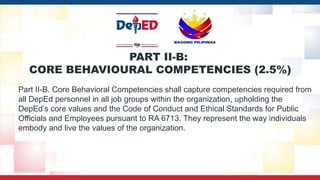PART II-B:
CORE BEHAVIOURAL COMPETENCIES (2.5%)
Part II-B. Core Behavioral Competencies shall capture competencies required from
all DepEd personnel in all job groups within the organization, upholding the
DepEd’s core values and the Code of Conduct and Ethical Standards for Public
Officials and Employees pursuant to RA 6713. They represent the way individuals
embody and live the values of the organization.
 