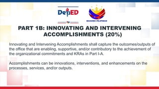 PART 1B: INNOVATING AND INTERVENING
ACCOMPLISHMENTS (20%)
Innovating and Intervening Accomplishments shall capture the outcomes/outputs of
the office that are enabling, supportive, and/or contributory to the achievement of
the organizational commitments and KRAs in Part I-A.
Accomplishments can be innovations, interventions, and enhancements on the
processes, services, and/or outputs.
 