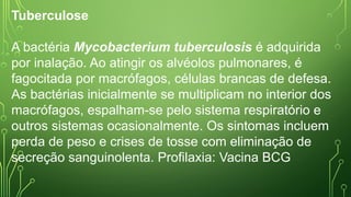 Tuberculose
A bactéria Mycobacterium tuberculosis é adquirida
por inalação. Ao atingir os alvéolos pulmonares, é
fagocitada por macrófagos, células brancas de defesa.
As bactérias inicialmente se multiplicam no interior dos
macrófagos, espalham-se pelo sistema respiratório e
outros sistemas ocasionalmente. Os sintomas incluem
perda de peso e crises de tosse com eliminação de
secreção sanguinolenta. Profilaxia: Vacina BCG
 