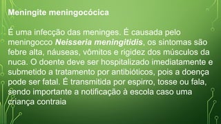 Meningite meningocócica
É uma infecção das meninges. É causada pelo
meningocco Neisseria meningitidis, os sintomas são
febre alta, náuseas, vômitos e rigidez dos músculos da
nuca. O doente deve ser hospitalizado imediatamente e
submetido a tratamento por antibióticos, pois a doença
pode ser fatal. É transmitida por espirro, tosse ou fala,
sendo importante a notificação à escola caso uma
criança contraia
 