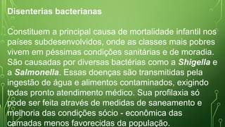 Disenterias bacterianas
Constituem a principal causa de mortalidade infantil nos
países subdesenvolvidos, onde as classes mais pobres
vivem em péssimas condições sanitárias e de moradia.
São causadas por diversas bactérias como a Shigella e
a Salmonella. Essas doenças são transmitidas pela
ingestão de água e alimentos contaminados, exigindo
todas pronto atendimento médico. Sua profilaxia só
pode ser feita através de medidas de saneamento e
melhoria das condições sócio - econômica das
camadas menos favorecidas da população.
 