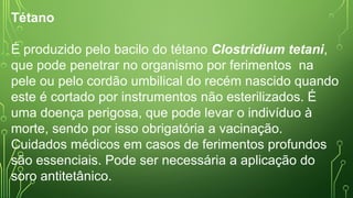 Tétano
É produzido pelo bacilo do tétano Clostridium tetani,
que pode penetrar no organismo por ferimentos na
pele ou pelo cordão umbilical do recém nascido quando
este é cortado por instrumentos não esterilizados. É
uma doença perigosa, que pode levar o indivíduo à
morte, sendo por isso obrigatória a vacinação.
Cuidados médicos em casos de ferimentos profundos
são essenciais. Pode ser necessária a aplicação do
soro antitetânico.
 
