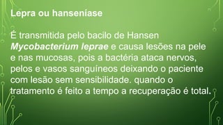 Lepra ou hanseníase
É transmitida pelo bacilo de Hansen
Mycobacterium leprae e causa lesões na pele
e nas mucosas, pois a bactéria ataca nervos,
pelos e vasos sanguíneos deixando o paciente
com lesão sem sensibilidade. quando o
tratamento é feito a tempo a recuperação é total.
 