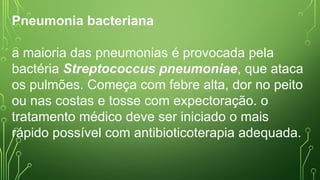 Pneumonia bacteriana
a maioria das pneumonias é provocada pela
bactéria Streptococcus pneumoniae, que ataca
os pulmões. Começa com febre alta, dor no peito
ou nas costas e tosse com expectoração. o
tratamento médico deve ser iniciado o mais
rápido possível com antibioticoterapia adequada.
 