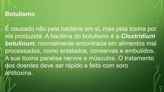 Botulismo
É causado não pela bactéria em si, mas pela toxina por
ela produzida. A bactéria do botulismo é a Clostridium
botulinum, normalmente encontrada em alimentos mal
processados, como enlatados, conservas e embutidos.
A sua toxina paralisa nervos e músculos. O tratamento
dos doentes deve ser rápido e feito com soro
antitoxina.
 