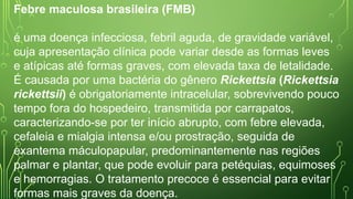 Febre maculosa brasileira (FMB)
é uma doença infecciosa, febril aguda, de gravidade variável,
cuja apresentação clínica pode variar desde as formas leves
e atípicas até formas graves, com elevada taxa de letalidade.
É causada por uma bactéria do gênero Rickettsia (Rickettsia
rickettsii) é obrigatoriamente intracelular, sobrevivendo pouco
tempo fora do hospedeiro, transmitida por carrapatos,
caracterizando-se por ter início abrupto, com febre elevada,
cefaleia e mialgia intensa e/ou prostração, seguida de
exantema máculopapular, predominantemente nas regiões
palmar e plantar, que pode evoluir para petéquias, equimoses
e hemorragias. O tratamento precoce é essencial para evitar
formas mais graves da doença.
 