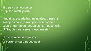 E o pulso ainda pulsa
O pulso ainda pulsa
Hepatite, escarlatina, estupidez, paralisia
Toxoplasmose, sarampo, esquizofrenia
Úlcera, trombose, coqueluche, hipocondria
Sífilis, ciúmes, asma, cleptomania
E o corpo ainda é pouco
O corpo ainda é pouco assim
 