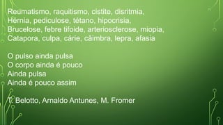 Reumatismo, raquitismo, cistite, disritmia,
Hérnia, pediculose, tétano, hipocrisia,
Brucelose, febre tifoide, arteriosclerose, miopia,
Catapora, culpa, cárie, câimbra, lepra, afasia
O pulso ainda pulsa
O corpo ainda é pouco
Ainda pulsa
Ainda é pouco assim
T. Belotto, Arnaldo Antunes, M. Fromer
 
