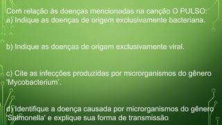 Com relação às doenças mencionadas na canção O PULSO:
a) Indique as doenças de origem exclusivamente bacteriana.
b) Indique as doenças de origem exclusivamente viral.
c) Cite as infecções produzidas por microrganismos do gênero
'Mycobacterium’.
d) Identifique a doença causada por microrganismos do gênero
'Salmonella' e explique sua forma de transmissão.
 