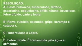 RESOLUÇÃO:
A) Peste bubônica, tuberculose, difteria,
escarlatina, coqueluche, sífilis, tétano, brucelose,
febre tifoide, cárie e lepra.
B) Raiva, rubéola, caxumba, gripe, sarampo e
catapora.
C) Tuberculose e Lepra.
D) Febre tifoide. É transmitida pela água e
alimentos
 
