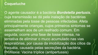 Coqueluche
O agente causador é a bactéria Bordetella pertusis,
cuja transmissão se dá pela inalação de bactérias
eliminadas pela tosse de pessoas infectadas. Afeta
principalmente crianças, cujos primeiros sintomas se
assemelham aos de um resfriado comum. Em
seguida, ocorre uma fase de tosse intensa, na
tentativa de eliminar o muco acumulado nas vias
respiratórias, por causa da imobilização dos cílios da
traquéia, causada pelas secreções da bactéria.
Profilaxia: Vacina tríplice (antipertussis)
 