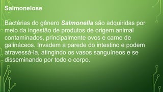 Salmonelose
Bactérias do gênero Salmonella são adquiridas por
meio da ingestão de produtos de origem animal
contaminados, principalmente ovos e carne de
galináceos. Invadem a parede do intestino e podem
atravessá-la, atingindo os vasos sanguíneos e se
disseminando por todo o corpo.
 