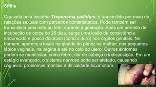 Sífilis
Causada pela bactéria Treponema pallidum, é transmitida por meio de
relações sexuais com parceiros contaminados. Pode também ser
transmitida pela mãe ao feto, durante a gestação. Após um período de
incubação de cerca de 20 dias, surge uma lesão de consistência
endurecida e pouco dolorosa (cancro duro) nos órgãos genitais. No
homem, aparece a lesão na glande do pênis; na mulher, nos pequenos
lábios vaginais, na vagina e até no colo do útero. Outros sintomas
podem se manifestar, como febre, dor de cabeça e indisposição. Em um
estágio avançado, o sistema nervoso pode ser afetado, causando
cegueira, problemas mentais e dificuldade locomotora.
 