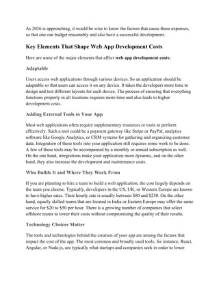 As 2026 is approaching, it would be wise to know the factors that cause these expenses,
so that one can budget reasonably and also have a successful development.
Key Elements That Shape Web App Development Costs
Here are some of the major elements that affect web app development costs:
Adaptable
Users access web applications through various devices. So an application should be
adaptable so that users can access it on any device. It takes the developers more time to
design and test different layouts for each device. The process of ensuring that everything
functions properly in all locations requires more time and also leads to higher
development costs.
Adding External Tools to Your App
Most web applications often require supplementary resources or tools to perform
effectively. Such a tool could be a payment gateway like Stripe or PayPal, analytics
software like Google Analytics, or CRM systems for gathering and organizing customer
data. Integration of these tools into your application still requires some work to be done.
A few of these tools may be accompanied by a monthly or annual subscription as well.
On the one hand, integrations make your application more dynamic, and on the other
hand, they also increase the development and maintenance costs.
Who Builds It and Where They Work From
If you are planning to hire a team to build a web application, the cost largely depends on
the team you choose. Typically, developers in the US, UK, or Western Europe are known
to have higher rates. Their hourly rate is usually between $80 and $250. On the other
hand, equally skilled teams that are located in India or Eastern Europe may offer the same
service for $20 to $50 per hour. There is a growing number of companies that select
offshore teams to lower their costs without compromising the quality of their results.
Technology Choices Matter
The tools and technologies behind the creation of your app are among the factors that
impact the cost of the app. The most common and broadly used tools, for instance, React,
Angular, or Node.js, are typically what startups and companies seek in order to lower
 