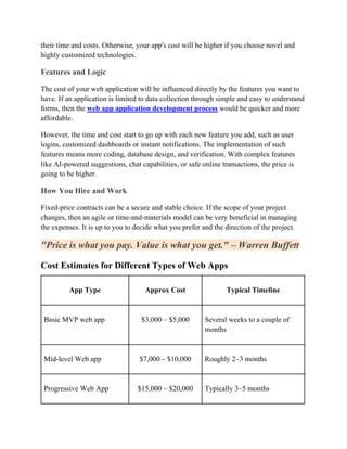 their time and costs. Otherwise, your app's cost will be higher if you choose novel and
highly customized technologies.
Features and Logic
The cost of your web application will be influenced directly by the features you want to
have. If an application is limited to data collection through simple and easy to understand
forms, then the web app application development process would be quicker and more
affordable.
However, the time and cost start to go up with each new feature you add, such as user
logins, customized dashboards or instant notifications. The implementation of such
features means more coding, database design, and verification. With complex features
like AI-powered suggestions, chat capabilities, or safe online transactions, the price is
going to be higher.
How You Hire and Work
Fixed-price contracts can be a secure and stable choice. If the scope of your project
changes, then an agile or time-and-materials model can be very beneficial in managing
the expenses. It is up to you to decide what you prefer and the direction of the project.
"Price is what you pay. Value is what you get." – Warren Buffett
Cost Estimates for Different Types of Web Apps
App Type Approx Cost Typical Timeline
Basic MVP web app $3,000 – $5,000 Several weeks to a couple of
months
Mid-level Web app $7,000 – $10,000 Roughly 2–3 months
Progressive Web App $15,000 – $20,000 Typically 3–5 months
 