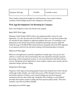 Enterprise Web app $25,000+ 6 months or more
These numbers represent the budget for small businesses. Some reports indicate
variations of these budgets based on the complexity of the project.
Web App Development Cost Breakup by Category
Here is the breakdown of the costs based on the category:
Basic MVP Web Apps
Minimum Viable Product (MVP) refers to the simplest possible version of a web
application. As a rule, the main idea of an MVP is to reduce it to only those features that
are essential for idea validation or gathering feedback from users. If everything is well
planned due to the limited scope and the straightforward design, the price might fall
within the range of $3,000-$5,000. Small businesses frequently utilize the MVP approach
to cut expenses and lower the risk before making a full-featured product investment.
Mid-Level Web Apps
Mid-level web applications extend the capabilities of simple apps. If you go for such
software, it could come with several features like user registration and login, payment
processing, content management systems, or even some interaction with other software
services. Designing such an application is more complex, requires more security and user
experience design, and more coding.
Progressive Web Apps
Progressive Web Apps are becoming popular because they bring the best of the web and
mobile app worlds. Initially, one could easily access a PWA through a browser, and it
also had the majority of features, such as quick loading time and receiving push
notifications like any other mobile app. Alongside, PWA building is a more difficult
procedure that requires extensive coding and more rigorous quality checks. Their price
normally varies from $15,000 to $20,000.
Enterprise-Level Web Apps
 