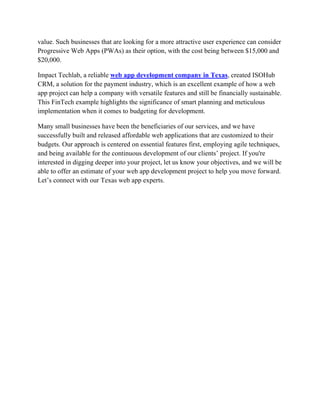value. Such businesses that are looking for a more attractive user experience can consider
Progressive Web Apps (PWAs) as their option, with the cost being between $15,000 and
$20,000.
Impact Techlab, a reliable web app development company in Texas, created ISOHub
CRM, a solution for the payment industry, which is an excellent example of how a web
app project can help a company with versatile features and still be financially sustainable.
This FinTech example highlights the significance of smart planning and meticulous
implementation when it comes to budgeting for development.
Many small businesses have been the beneficiaries of our services, and we have
successfully built and released affordable web applications that are customized to their
budgets. Our approach is centered on essential features first, employing agile techniques,
and being available for the continuous development of our clients’ project. If you're
interested in digging deeper into your project, let us know your objectives, and we will be
able to offer an estimate of your web app development project to help you move forward.
Let’s connect with our Texas web app experts.
 