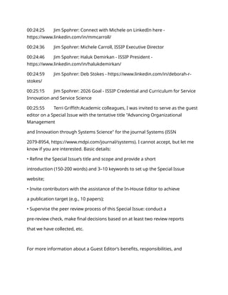 00:24:25 Jim Spohrer: Connect with Michele on LinkedIn here -
https://www.linkedin.com/in/mmcarroll/
00:24:36 Jim Spohrer: Michele Carroll, ISSIP Executive Director
00:24:46 Jim Spohrer: Haluk Demirkan - ISSIP President -
https://www.linkedin.com/in/halukdemirkan/
00:24:59 Jim Spohrer: Deb Stokes - https://www.linkedin.com/in/deborah-r-
stokes/
00:25:15 Jim Spohrer: 2026 Goal - ISSIP Credential and Curriculum for Service
Innovation and Service Science
00:25:55 Terri Griffith:Academic colleagues, I was invited to serve as the guest
editor on a Special Issue with the tentative title "Advancing Organizational
Management
and Innovation through Systems Science" for the journal Systems (ISSN
2079-8954, https://www.mdpi.com/journal/systems). I cannot accept, but let me
know if you are interested. Basic details:
• Refine the Special Issue’s title and scope and provide a short
introduction (150-200 words) and 3–10 keywords to set up the Special Issue
website;
• Invite contributors with the assistance of the In-House Editor to achieve
a publication target (e.g., 10 papers);
• Supervise the peer review process of this Special Issue: conduct a
pre-review check, make final decisions based on at least two review reports
that we have collected, etc.
For more information about a Guest Editor’s benefits, responsibilities, and
 