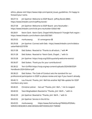 ethics, please visit https://www.mdpi.com/special_issues_guidelines. I’m happy to
forward your name.
00:27:14 Jim Spohrer: Welcome to ISSIP Board - Jeffrey Borek (IBM) -
https://www.linkedin.com/in/jeffrey-borek/
00:27:38 Jim Spohrer: Welcome to ISSIP Board - Jens Neuhuttler -
https://www.linkedin.com/in/dr-jens-neuhüttler-034a5148/
00:28:01 Kevin Clark: Kevin Clark, Chapel Hill & Research Triangle Park region -
https://www.linkedin.com/in/kevin-clark-0057b81
00:29:55 markuswarg: It´s emergence 😄
00:29:58 Jim Spohrer: Connect with Deb - https://www.linkedin.com/in/debra-
satterfield-6257078/
00:31:08 Deb Stokes: Reacted to "Thanks to all volunt..." with ❤️
00:31:28 Deb Stokes: Reacted to "Kevin Clark, Chapel ..." with 👍
00:33:28 Jim Spohrer: https://issip.org/2026-quarterly-welcome-events/
00:36:07 Deb Stokes: Thank you for your contributions!!
00:38:22 Terri Griffith:https://issip.org/wp-content/uploads/2024/08/ISSIP-
Handbook-2024-Edition.pdf
00:38:23 Deb Stokes: The Code of Conduct sets the standard for our
professional participation in ISSIP so please review and sign if you haven't already.
00:40:13 Lou Freund: Thanks, Jim! We'll do another MyT-Me update for ISSIP
members very soon.
00:40:25 Christine Leitner: Hat auf "Thanks, Jim! We'l..." mit 👍 reagiert
00:40:50 Yassi Moghaddam: Reacted to "Thanks, Jim! We'll ..." with 👍
00:42:39 Jim Spohrer: Reacted to "Thanks, Jim! We'll ..." with 👍
00:43:52 Jim Spohrer: Service in the AI Era
00:43:55 markuswarg: https://www.ifsd.hamburg/TRANSLATIONAL-
SERVICE-RESEARCH-AND-DESIGN-METHODOLOGY-TSRDM/
 