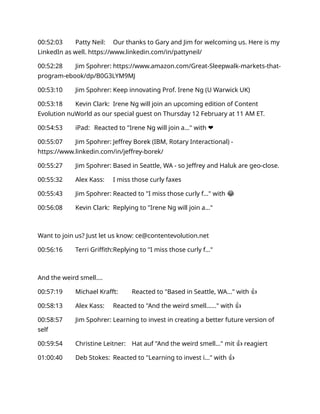 00:52:03 Patty Neil: Our thanks to Gary and Jim for welcoming us. Here is my
LinkedIn as well. https://www.linkedin.com/in/pattyneil/
00:52:28 Jim Spohrer: https://www.amazon.com/Great-Sleepwalk-markets-that-
program-ebook/dp/B0G3LYM9MJ
00:53:10 Jim Spohrer: Keep innovating Prof. Irene Ng (U Warwick UK)
00:53:18 Kevin Clark: Irene Ng will join an upcoming edition of Content
Evolution nuWorld as our special guest on Thursday 12 February at 11 AM ET.
00:54:53 iPad: Reacted to "Irene Ng will join a…" with ❤️
00:55:07 Jim Spohrer: Jeffrey Borek (IBM, Rotary Interactional) -
https://www.linkedin.com/in/jeffrey-borek/
00:55:27 Jim Spohrer: Based in Seattle, WA - so Jeffrey and Haluk are geo-close.
00:55:32 Alex Kass: I miss those curly faxes
00:55:43 Jim Spohrer: Reacted to "I miss those curly f..." with 😂
00:56:08 Kevin Clark: Replying to "Irene Ng will join a..."
Want to join us? Just let us know: ce@contentevolution.net
00:56:16 Terri Griffith:Replying to "I miss those curly f..."
And the weird smell….
00:57:19 Michael Krafft: Reacted to "Based in Seattle, WA..." with 👍
00:58:13 Alex Kass: Reacted to "And the weird smell…..." with 👍
00:58:57 Jim Spohrer: Learning to invest in creating a better future version of
self
00:59:54 Christine Leitner: Hat auf "And the weird smell..." mit 👍 reagiert
01:00:40 Deb Stokes: Reacted to "Learning to invest i..." with 👍
 