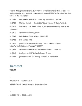 session through our networks. Summary to come in the newsletter. At least one
author must be from industry. Links to apply for the 2027 (The Big Island) version
will be in the newsletter.
01:06:47 Deb Stokes: Reacted to "David Ing and Tayfun..." with ❤️
01:07:03 Michele Carroll: Reacted to "David Ing and Tayfun..." with 👍
01:07:13 Alex Kass: I'm afraid I need to join another meeting. Nice to see
everyone!
01:07:27 Terri Griffith:Thank you all!
01:07:41 Deb Stokes: Great session, thanks all!
01:07:50 Deb Stokes: NTD
01:08:33 Jim Spohrer: Please share here - ISSIP LinkedIn Group -
https://www.linkedin.com/groups/4720974/
01:08:41 Terri Griffith:Reacted to "Please share here - ..." with 👏🏻
01:08:41 Jim Spohrer: ISSIP LinkedIn Private Group
01:08:54 Jim Spohrer: We can pick up and post to Newsletter.
Transcript
WEBVTT
1
00:00:00.010 --> 00:00:02.850
Michele Carroll: Okay, thank you. Recording is live.
2
00:00:04.170 --> 00:00:14.520
 