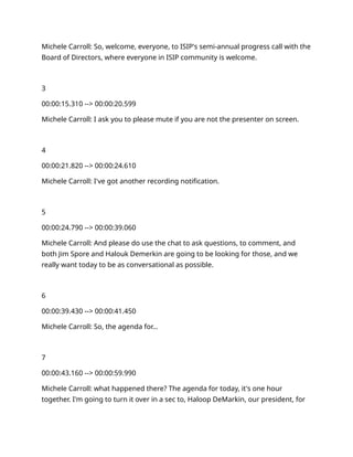 Michele Carroll: So, welcome, everyone, to ISIP's semi-annual progress call with the
Board of Directors, where everyone in ISIP community is welcome.
3
00:00:15.310 --> 00:00:20.599
Michele Carroll: I ask you to please mute if you are not the presenter on screen.
4
00:00:21.820 --> 00:00:24.610
Michele Carroll: I've got another recording notification.
5
00:00:24.790 --> 00:00:39.060
Michele Carroll: And please do use the chat to ask questions, to comment, and
both Jim Spore and Halouk Demerkin are going to be looking for those, and we
really want today to be as conversational as possible.
6
00:00:39.430 --> 00:00:41.450
Michele Carroll: So, the agenda for…
7
00:00:43.160 --> 00:00:59.990
Michele Carroll: what happened there? The agenda for today, it's one hour
together. I'm going to turn it over in a sec to, Haloop DeMarkin, our president, for
 