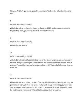 this year. And he's got some special recognitions. We'll do the official welcome to
you.
8
00:01:00.030 --> 00:01:09.679
Michele Carroll: and share his vision for Isaac for 2026. And then the rest of the
day, starting from, you know, about 15 minutes from now,
9
00:01:10.050 --> 00:01:11.240
Michele Carroll: will be…
10
00:01:11.490 --> 00:01:26.179
Michele Carroll: each of us reminding you of the slides we prepared and shared in
advance, and just opening for conversation, discussion, questions about it. And let
us know if you didn't have a chance to read them. We'll spend a little more time on
them, but
11
00:01:26.400 --> 00:01:46.350
Michele Carroll: And I think I'm one of the big offenders on presenting too long, so
gonna really work, all of us are gonna really work at just reminding you what was
sent, and open for conversation. So, in blocks, basically, all of our programs, I'll do
the metrics, and everyone on the call talking about their programs.
 