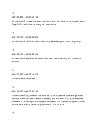 12
00:01:46.480 --> 00:01:56.130
Michele Carroll: is here to answer questions. And then there's a very special award
Terry Griffith will share, an inaugural presentation.
13
00:01:56.250 --> 00:02:01.889
Michele Carroll: of the Founders Mentoring Award program, launching today.
14
00:02:02.130 --> 00:02:07.550
Michele Carroll: And then we'll hear from executive leadership and our donor
partners.
15
00:02:10.460 --> 00:02:11.970
Michele Carroll: Okay, well…
16
00:02:12.880 --> 00:02:32.780
Michele Carroll: So, and then there will be a Q&A at the end, so let me go ahead
and turn it over to Chief Scientist of Amazon and President of ISOP, also tenured
professor at University of Washington, founder of that business analytics club we
partner with, Haloup demerkin, president of ISOP for 2026.
17
 
