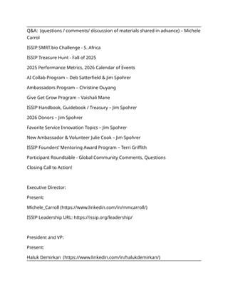 Q&A: (questions / comments/ discussion of materials shared in advance) – Michele
Carrol
ISSIP SMRT.bio Challenge - S. Africa
ISSIP Treasure Hunt - Fall of 2025
2025 Performance Metrics, 2026 Calendar of Events
AI Collab Program – Deb Satterfield & Jim Spohrer
Ambassadors Program – Christine Ouyang
Give Get Grow Program – Vaishali Mane
ISSIP Handbook, Guidebook / Treasury – Jim Spohrer
2026 Donors – Jim Spohrer
Favorite Service Innovation Topics – Jim Spohrer
New Ambassador & Volunteer Julie Cook – Jim Spohrer
ISSIP Founders’ Mentoring Award Program – Terri Griffith
Participant Roundtable - Global Community Comments, Questions
Closing Call to Action!
Executive Director:
Present:
Michele_Carroll (https://www.linkedin.com/in/mmcarroll/)
ISSIP Leadership URL: https://issip.org/leadership/
President and VP:
Present:
Haluk Demirkan (https://www.linkedin.com/in/halukdemirkan/)
 