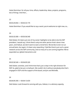 Haluk Demirkan: for all your time, efforts, leadership, ideas, projects, programs,
lots of things. And then…
23
00:03:29.850 --> 00:03:33.179
Haluk Demirkan: If you would like to say a word, you're welcome to right now, so…
24
00:03:33.580 --> 00:03:58.540
Deb Stokes: It's been just one of my career highlights to be able to be the ISIP
president. I would say, I think there's only one other person that's done it two
years, and Halouk, we don't want to start a trend here. We do like to do it on an
annual basis, but again, it's been very rewarding. I feel like there's just such a great
network across the ISIP community, and so many of us are coming together. We've
expanded our global interactions and
25
00:03:58.540 --> 00:04:09.320
Deb Stokes: activities, and I think that that's just a step in the right direction for
ISIP. So, glad to be just a small part. We couldn't do it without everybody else that's
engaged in ICEP and the support of the board, and Jim and Michelle.
26
00:04:09.390 --> 00:04:13.659
Deb Stokes: Look forward to serving with you, Halouk, in a advisory capacity.
 