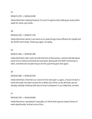27
00:04:15.370 --> 00:04:22.090
Haluk Demirkan: looking forward, I'm sure I'm gonna start calling you every other
week for some, you know…
28
00:04:22.320 --> 00:04:31.570
Haluk Demirkan: points I can work on to make things more efficient for myself and
for all ISP community. Thank you again. So today,
29
00:04:31.640 --> 00:04:45.380
Haluk Demirkan: like I said, we will have lots of discussions, and we will talk about
some of our metrics and what we have been doing with the ISOP community in
2025, and what we are planning to do this upcoming year. But again.
30
00:04:45.480 --> 00:05:02.599
Haluk Demirkan: And then our vision for the next year is, again, a future of work. I
know this topic has been around for a while, but I think, as we all know, we are
already, already involving with lots of smart computers in our daily lives, at work.
31
00:05:02.730 --> 00:05:09.860
Haluk Demirkan: everywhere, basically, so I think that's gonna impact future of
work significantly. So that's one of the…
 