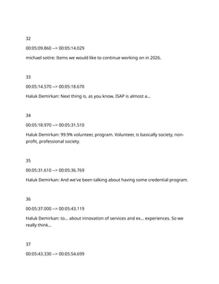 32
00:05:09.860 --> 00:05:14.029
michael sotire: Items we would like to continue working on in 2026.
33
00:05:14.570 --> 00:05:18.670
Haluk Demirkan: Next thing is, as you know, ISAP is almost a…
34
00:05:18.970 --> 00:05:31.510
Haluk Demirkan: 99.9% volunteer, program. Volunteer, is basically society, non-
profit, professional society.
35
00:05:31.610 --> 00:05:36.769
Haluk Demirkan: And we've been talking about having some credential program.
36
00:05:37.000 --> 00:05:43.119
Haluk Demirkan: to… about innovation of services and ex… experiences. So we
really think…
37
00:05:43.330 --> 00:05:54.699
 