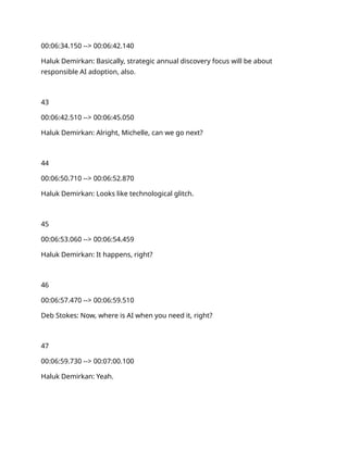 00:06:34.150 --> 00:06:42.140
Haluk Demirkan: Basically, strategic annual discovery focus will be about
responsible AI adoption, also.
43
00:06:42.510 --> 00:06:45.050
Haluk Demirkan: Alright, Michelle, can we go next?
44
00:06:50.710 --> 00:06:52.870
Haluk Demirkan: Looks like technological glitch.
45
00:06:53.060 --> 00:06:54.459
Haluk Demirkan: It happens, right?
46
00:06:57.470 --> 00:06:59.510
Deb Stokes: Now, where is AI when you need it, right?
47
00:06:59.730 --> 00:07:00.100
Haluk Demirkan: Yeah.
 