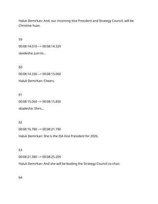 Haluk Demirkan: And, our incoming Vice President and Strategy Council, will be
Christine Yuan.
59
00:08:14.010 --> 00:08:14.329
sbadesha: Just to…
60
00:08:14.330 --> 00:08:15.060
Haluk Demirkan: Cheers.
61
00:08:15.060 --> 00:08:15.850
sbadesha: She's…
62
00:08:16.780 --> 00:08:21.190
Haluk Demirkan: She is the ISA Vice President for 2026.
63
00:08:21.380 --> 00:08:25.209
Haluk Demirkan: And she will be leading the Strategy Council co-chair.
64
 
