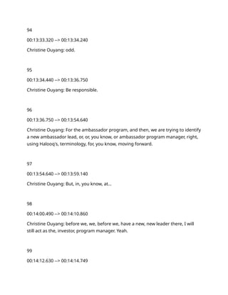 94
00:13:33.320 --> 00:13:34.240
Christine Ouyang: odd.
95
00:13:34.440 --> 00:13:36.750
Christine Ouyang: Be responsible.
96
00:13:36.750 --> 00:13:54.640
Christine Ouyang: For the ambassador program, and then, we are trying to identify
a new ambassador lead, or, or, you know, or ambassador program manager, right,
using Halooq's, terminology, for, you know, moving forward.
97
00:13:54.640 --> 00:13:59.140
Christine Ouyang: But, in, you know, at…
98
00:14:00.490 --> 00:14:10.860
Christine Ouyang: before we, we, before we, have a new, new leader there, I will
still act as the, investor, program manager. Yeah.
99
00:14:12.630 --> 00:14:14.749
 