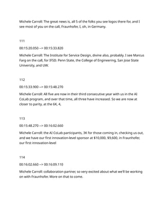 Michele Carroll: The great news is, all 5 of the folks you see logos there for, and I
see most of you on the call, Fraunhofer, I, oh, in Germany.
111
00:15:20.050 --> 00:15:33.820
Michele Carroll: The Institute for Service Design, divine also, probably. I see Marcus
Farg on the call, for IFSD. Penn State, the College of Engineering, San Jose State
University, and UW.
112
00:15:33.900 --> 00:15:48.270
Michele Carroll: All five are now in their third consecutive year with us in the AI
CoLab program, and over that time, all three have increased. So we are now at
closer to parity, at the 6K, 4,
113
00:15:48.270 --> 00:16:02.660
Michele Carroll: the AI CoLab participants, 3K for those coming in, checking us out,
and we have our first innovation-level sponsor at $10,000, $9,600, in Fraunhofer,
our first innovation-level
114
00:16:02.660 --> 00:16:09.110
Michele Carroll: collaboration partner, so very excited about what we'll be working
on with Fraunhofer. More on that to come.
 