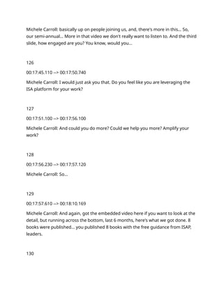 Michele Carroll: basically up on people joining us, and, there's more in this… So,
our semi-annual… More in that video we don't really want to listen to. And the third
slide, how engaged are you? You know, would you…
126
00:17:45.110 --> 00:17:50.740
Michele Carroll: I would just ask you that. Do you feel like you are leveraging the
ISA platform for your work?
127
00:17:51.100 --> 00:17:56.100
Michele Carroll: And could you do more? Could we help you more? Amplify your
work?
128
00:17:56.230 --> 00:17:57.120
Michele Carroll: So…
129
00:17:57.610 --> 00:18:10.169
Michele Carroll: And again, got the embedded video here if you want to look at the
detail, but running across the bottom, last 6 months, here's what we got done. 8
books were published… you published 8 books with the free guidance from ISAP,
leaders.
130
 