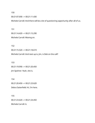 150
00:21:07.690 --> 00:21:11.430
Michele Carroll: And there will be a lot of questioning opportunity after all of us.
151
00:21:14.420 --> 00:21:15.290
Michele Carroll: Moving on.
152
00:21:15.520 --> 00:21:18.619
Michele Carroll: And next up is, Jim, is Deb on the call?
153
00:21:19.090 --> 00:21:20.450
Jim Spohrer: Yeah, she is.
154
00:21:20.450 --> 00:21:23.620
Debra Satterfield: Hi, I'm here.
155
00:21:23.620 --> 00:21:24.450
Michele Carroll: A.
 