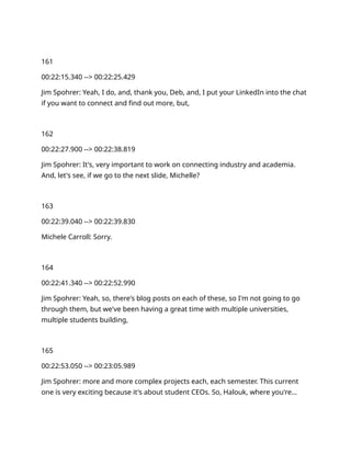 161
00:22:15.340 --> 00:22:25.429
Jim Spohrer: Yeah, I do, and, thank you, Deb, and, I put your LinkedIn into the chat
if you want to connect and find out more, but,
162
00:22:27.900 --> 00:22:38.819
Jim Spohrer: It's, very important to work on connecting industry and academia.
And, let's see, if we go to the next slide, Michelle?
163
00:22:39.040 --> 00:22:39.830
Michele Carroll: Sorry.
164
00:22:41.340 --> 00:22:52.990
Jim Spohrer: Yeah, so, there's blog posts on each of these, so I'm not going to go
through them, but we've been having a great time with multiple universities,
multiple students building,
165
00:22:53.050 --> 00:23:05.989
Jim Spohrer: more and more complex projects each, each semester. This current
one is very exciting because it's about student CEOs. So, Halouk, where you're…
 