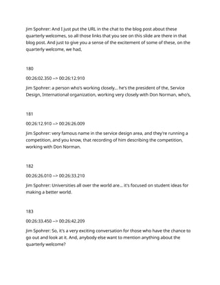Jim Spohrer: And I just put the URL in the chat to the blog post about these
quarterly welcomes, so all those links that you see on this slide are there in that
blog post. And just to give you a sense of the excitement of some of these, on the
quarterly welcome, we had,
180
00:26:02.350 --> 00:26:12.910
Jim Spohrer: a person who's working closely… he's the president of the, Service
Design, International organization, working very closely with Don Norman, who's,
181
00:26:12.910 --> 00:26:26.009
Jim Spohrer: very famous name in the service design area, and they're running a
competition, and you know, that recording of him describing the competition,
working with Don Norman.
182
00:26:26.010 --> 00:26:33.210
Jim Spohrer: Universities all over the world are… it's focused on student ideas for
making a better world.
183
00:26:33.450 --> 00:26:42.209
Jim Spohrer: So, it's a very exciting conversation for those who have the chance to
go out and look at it. And, anybody else want to mention anything about the
quarterly welcome?
 