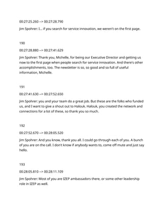 00:27:25.260 --> 00:27:28.790
Jim Spohrer: I… if you search for service innovation, we weren't on the first page.
190
00:27:28.880 --> 00:27:41.629
Jim Spohrer: Thank you, Michelle, for being our Executive Director and getting us
now to the first page when people search for service innovation. And there's other
accomplishments, too. The newsletter is so, so good and so full of useful
information, Michelle.
191
00:27:41.630 --> 00:27:52.650
Jim Spohrer: you and your team do a great job. But these are the folks who funded
us, and I want to give a shout out to Halouk. Halouk, you created the network and
connections for a lot of these, so thank you so much.
192
00:27:52.670 --> 00:28:05.520
Jim Spohrer: And you know, thank you all. I could go through each of you. A bunch
of you are on the call. I don't know if anybody wants to, come off mute and just say
hello.
193
00:28:05.810 --> 00:28:11.109
Jim Spohrer: Most of you are IZEP ambassadors there, or some other leadership
role in IZEP as well.
 