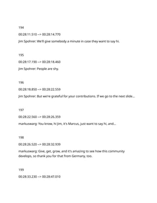 194
00:28:11.510 --> 00:28:14.770
Jim Spohrer: We'll give somebody a minute in case they want to say hi.
195
00:28:17.190 --> 00:28:18.460
Jim Spohrer: People are shy.
196
00:28:18.850 --> 00:28:22.559
Jim Spohrer: But we're grateful for your contributions. If we go to the next slide…
197
00:28:22.560 --> 00:28:26.359
markuswarg: You know, hi Jim, it's Marcus, just want to say hi, and…
198
00:28:26.520 --> 00:28:32.939
markuswarg: Give, get, grow, and it's amazing to see how this community
develops, so thank you for that from Germany, too.
199
00:28:33.230 --> 00:28:47.010
 