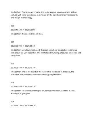Jim Spohrer: Thank you very much. And yeah, Marcus, you're on a later slide as
well, so we'll circle back to you in a minute on the translational service research
and design methodology.
200
00:28:47.120 --> 00:28:50.050
Jim Spohrer: If we go to the next slide,
201
00:28:50.730 --> 00:29:03.470
Jim Spohrer: as Halouk mentioned, this year, one of our big goals is to come up
with a four-fee IZIP credential. This will help with funding, of course, credential and
curriculum.
202
00:29:03.470 --> 00:29:10.740
Jim Spohrer: And so we asked all the leadership, the board of directors, the
president, vice president, executive director, past presidents.
203
00:29:10.840 --> 00:29:21.129
Jim Spohrer: For their favorite topics on, service innovation. And this is a list.
Actually, if, if, you, you.
204
00:29:21.130 --> 00:29:34.620
 
