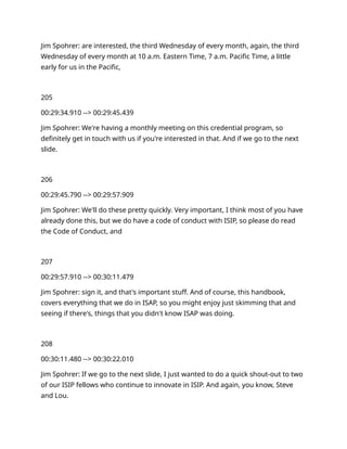Jim Spohrer: are interested, the third Wednesday of every month, again, the third
Wednesday of every month at 10 a.m. Eastern Time, 7 a.m. Pacific Time, a little
early for us in the Pacific,
205
00:29:34.910 --> 00:29:45.439
Jim Spohrer: We're having a monthly meeting on this credential program, so
definitely get in touch with us if you're interested in that. And if we go to the next
slide.
206
00:29:45.790 --> 00:29:57.909
Jim Spohrer: We'll do these pretty quickly. Very important, I think most of you have
already done this, but we do have a code of conduct with ISIP, so please do read
the Code of Conduct, and
207
00:29:57.910 --> 00:30:11.479
Jim Spohrer: sign it, and that's important stuff. And of course, this handbook,
covers everything that we do in ISAP, so you might enjoy just skimming that and
seeing if there's, things that you didn't know ISAP was doing.
208
00:30:11.480 --> 00:30:22.010
Jim Spohrer: If we go to the next slide, I just wanted to do a quick shout-out to two
of our ISIP fellows who continue to innovate in ISIP. And again, you know, Steve
and Lou.
 