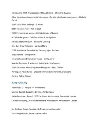 Introducing ISSIP Ambassador 2026 Additions – Christine Ouyang
Q&A: (questions / comments/ discussion of materials shared in advance) – Michele
Carrol
ISSIP SMRT.bio Challenge - S. Africa
ISSIP Treasure Hunt - Fall of 2025
2025 Performance Metrics, 2026 Calendar of Events
AI Collab Program – Deb Satterfield & Jim Spohrer
Ambassadors Program – Christine Ouyang
Give Get Grow Program – Vaishali Mane
ISSIP Handbook, Guidebook / Treasury – Jim Spohrer
2026 Donors – Jim Spohrer
Favorite Service Innovation Topics – Jim Spohrer
New Ambassador & Volunteer Julie Cook – Jim Spohrer
ISSIP Founders’ Mentoring Award Program – Terri Griffith
Participant Roundtable - Global Community Comments, Questions
Closing Call to Action!
Attendees
Attendees - 31 People + 4 Notetakers
Michele Carroll, Executive Director, Ambassador
Haluk Demirkan, Board, 2026 President, Ambassador, Credential Leader
Christine Ouyang, 2026 Vice President, Ambassador, Ambassador Leader
Jim Spohrer, Board, Secretary & Treasurer, Ambassador
Yassi Moghaddam, Board, Ambassador
 