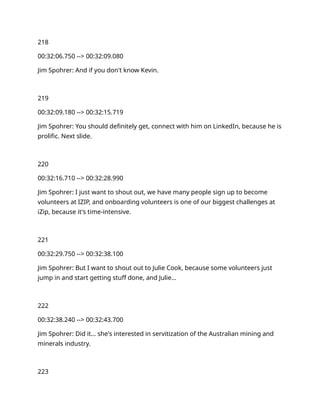 218
00:32:06.750 --> 00:32:09.080
Jim Spohrer: And if you don't know Kevin.
219
00:32:09.180 --> 00:32:15.719
Jim Spohrer: You should definitely get, connect with him on LinkedIn, because he is
prolific. Next slide.
220
00:32:16.710 --> 00:32:28.990
Jim Spohrer: I just want to shout out, we have many people sign up to become
volunteers at IZIP, and onboarding volunteers is one of our biggest challenges at
iZip, because it's time-intensive.
221
00:32:29.750 --> 00:32:38.100
Jim Spohrer: But I want to shout out to Julie Cook, because some volunteers just
jump in and start getting stuff done, and Julie…
222
00:32:38.240 --> 00:32:43.700
Jim Spohrer: Did it… she's interested in servitization of the Australian mining and
minerals industry.
223
 
