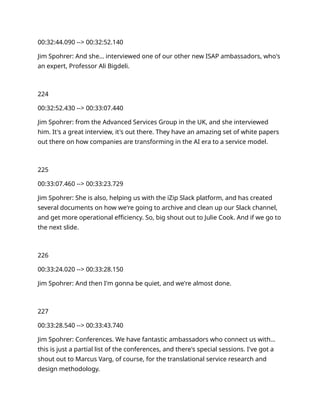 00:32:44.090 --> 00:32:52.140
Jim Spohrer: And she… interviewed one of our other new ISAP ambassadors, who's
an expert, Professor Ali Bigdeli.
224
00:32:52.430 --> 00:33:07.440
Jim Spohrer: from the Advanced Services Group in the UK, and she interviewed
him. It's a great interview, it's out there. They have an amazing set of white papers
out there on how companies are transforming in the AI era to a service model.
225
00:33:07.460 --> 00:33:23.729
Jim Spohrer: She is also, helping us with the iZip Slack platform, and has created
several documents on how we're going to archive and clean up our Slack channel,
and get more operational efficiency. So, big shout out to Julie Cook. And if we go to
the next slide.
226
00:33:24.020 --> 00:33:28.150
Jim Spohrer: And then I'm gonna be quiet, and we're almost done.
227
00:33:28.540 --> 00:33:43.740
Jim Spohrer: Conferences. We have fantastic ambassadors who connect us with…
this is just a partial list of the conferences, and there's special sessions. I've got a
shout out to Marcus Varg, of course, for the translational service research and
design methodology.
 