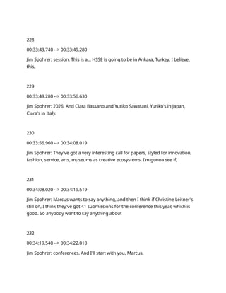 228
00:33:43.740 --> 00:33:49.280
Jim Spohrer: session. This is a… HSSE is going to be in Ankara, Turkey, I believe,
this,
229
00:33:49.280 --> 00:33:56.630
Jim Spohrer: 2026. And Clara Bassano and Yuriko Sawatani, Yuriko's in Japan,
Clara's in Italy.
230
00:33:56.960 --> 00:34:08.019
Jim Spohrer: They've got a very interesting call for papers, styled for innovation,
fashion, service, arts, museums as creative ecosystems. I'm gonna see if,
231
00:34:08.020 --> 00:34:19.519
Jim Spohrer: Marcus wants to say anything, and then I think if Christine Leitner's
still on, I think they've got 41 submissions for the conference this year, which is
good. So anybody want to say anything about
232
00:34:19.540 --> 00:34:22.010
Jim Spohrer: conferences. And I'll start with you, Marcus.
 