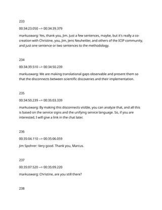 233
00:34:23.050 --> 00:34:39.379
markuswarg: Yes, thank you, Jim. Just a few sentences, maybe, but it's really a co-
creation with Christine, you, Jim, Jens Neuheitler, and others of the ICIP community,
and just one sentence or two sentences to the methodology.
234
00:34:39.510 --> 00:34:50.239
markuswarg: We are making translational gaps observable and present them so
that the disconnects between scientific discoveries and their implementation.
235
00:34:50.239 --> 00:35:03.339
markuswarg: By making this disconnects visible, you can analyze that, and all this
is based on the service signs and the unifying service language. So, if you are
interested, I will give a link in the chat later.
236
00:35:04.110 --> 00:35:06.059
Jim Spohrer: Very good. Thank you, Marcus.
237
00:35:07.520 --> 00:35:09.220
markuswarg: Christine, are you still there?
238
 