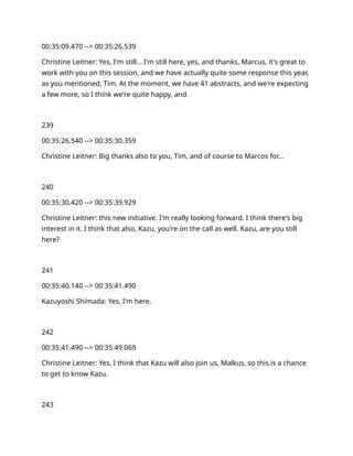 00:35:09.470 --> 00:35:26.539
Christine Leitner: Yes, I'm still… I'm still here, yes, and thanks, Marcus, it's great to
work with you on this session, and we have actually quite some response this year,
as you mentioned, Tim. At the moment, we have 41 abstracts, and we're expecting
a few more, so I think we're quite happy, and
239
00:35:26.540 --> 00:35:30.359
Christine Leitner: Big thanks also to you, Tim, and of course to Marcos for…
240
00:35:30.420 --> 00:35:39.929
Christine Leitner: this new initiative. I'm really looking forward. I think there's big
interest in it. I think that also, Kazu, you're on the call as well. Kazu, are you still
here?
241
00:35:40.140 --> 00:35:41.490
Kazuyoshi Shimada: Yes, I'm here.
242
00:35:41.490 --> 00:35:49.069
Christine Leitner: Yes, I think that Kazu will also join us, Malkus, so this is a chance
to get to know Kazu.
243
 